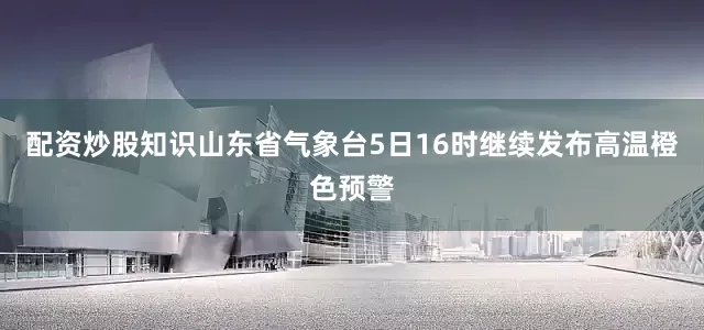 配资炒股知识　　山东省气象台5日16时继续发布高温橙色预警